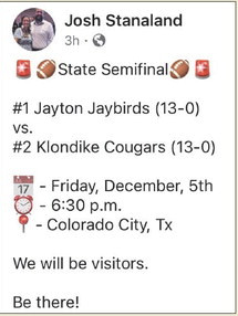 STATE 6-MAN D2 SEMIFINAL The Jayton Jaybirds will take on the Klondike Cougars this Friday night, Dec. 5, at 6:30 p.m. in Colorado City (Wolf Stadium, 1137 Cherry Street at West 10th) in a matchup to determine who’s headed to the State Championships Dec. 17 in Arlington, versus the winner of the Dec. 6 game (Strawn vs. Richland Springs, 5 p.m. in Stephenville). Games will be broadcast on NFHS (streaming) andTexas 1A Fan (radio, www.1afan.com) | CAPTURED FROM FACEBOOK