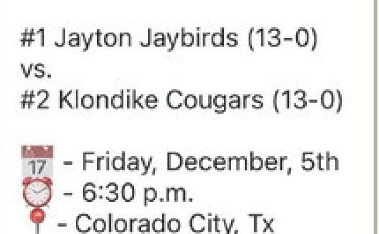 STATE 6-MAN D2 SEMIFINAL The Jayton Jaybirds will take on the Klondike Cougars this Friday night, Dec. 5, at 6:30 p.m. in Colorado City (Wolf Stadium, 1137 Cherry Street at West 10th) in a matchup to determine who’s headed to the State Championships Dec. 17 in Arlington, versus the winner of the Dec. 6 game (Strawn vs. Richland Springs, 5 p.m. in Stephenville). Games will be broadcast on NFHS (streaming) andTexas 1A Fan (radio, www.1afan.com) | CAPTURED FROM FACEBOOK